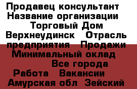 Продавец-консультант › Название организации ­ Торговый Дом Верхнеудинск › Отрасль предприятия ­ Продажи › Минимальный оклад ­ 15 000 - Все города Работа » Вакансии   . Амурская обл.,Зейский р-н